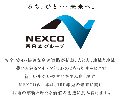 みち、ひと･･･未来へ。 NEXCO西日本グループ

安全・安心・快適な高速道路が結ぶ、人と人、地域と地域。
夢ひろがるアイデアと、心のこもったサービスで
新しい出会いや喜びを生み出します。
NEXCO西日本は、100年先の未来に向け
技術の革新と新たな価値の創造に挑み続けます。