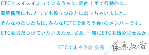 ETCでスイスイ走っているうちに、節約上手で行動的に。
			環境保護にも、とっても役立つひとになっちゃいました。
			そんなわたしたちは、みんな「ETCで走ろう会」のメンバーです。
			ETCをまだつけてないあなた、さあ、一緒にETCを始めませんか。
			ETCで走ろう会、会長、藤原紀香