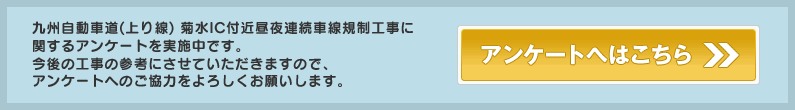 九州自動車道（上り線）菊水IC付近昼夜連続車線規制工事に関するアンケートを実施中です。
今後の工事の参考にさせていただきますので、アンケートへのご協力をよろしくお願いします。