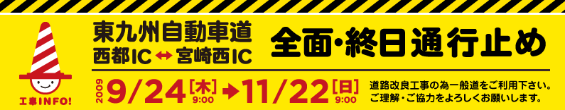 東九州自動車道路 西都ICー宮崎西IC　全面・終日通行止め 2009年9月24日（木）9時～11月22日（日）9時　道路改良工事の為一般道をご利用下さい。ご理解・ご協力をよろしくお願いします。