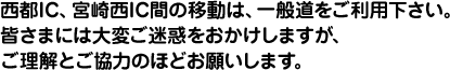 西都IC、宮崎西IC間の移動は、一般道をご利用下さい。 皆さまには大変ご迷惑をおかけしますが、 ご理解とご協力のほどお願いします。